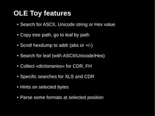 OLE Toy features
●   Search for ASCII, Unicode string or Hex value

●   Copy tree path, go to leaf by path

●   Scroll hexdump to addr (abs or +/-)

●   Search for leaf (with ASCII/Unicode/Hex)

●   Collect «dictionaries» for CDR, FH

●   Specific searches for XLS and CDR

●   Hints on selected bytes

●   Parse some formats at selected position
 