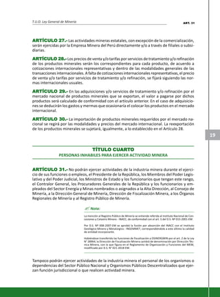 T.U.O. Ley General de Minería
19
ARARARARARTÍCULTÍCULTÍCULTÍCULTÍCULO 27.-O 27.-O 27.-O 27.-O 27.- Las actividades mineras estatales, con excepción de la comercialización,
serán ejercidas por la Empresa Minera del Perú directamente y/o a través de filiales o subsi-
diarias.
ARARARARARTÍCULTÍCULTÍCULTÍCULTÍCULO 28.-O 28.-O 28.-O 28.-O 28.- Los precios de venta y/o tarifas por servicios de tratamiento y/o refinación
de los productos minerales serán los correspondientes para cada producto, de acuerdo a
cotizaciones internacionales representativas y dentro de las modalidades generales de las
transacciones internacionales. A falta de cotizaciones internacionales representativas, el precio
de venta y/o tarifas por servicios de tratamiento y/o refinación, se fijará siguiendo las nor-
mas internacionales usuales.
ARARARARARTÍCULTÍCULTÍCULTÍCULTÍCULO 29.-O 29.-O 29.-O 29.-O 29.- En las adquisiciones y/o servicios de tratamiento y/o refinación por el
mercado nacional de productos minerales que se exportan, el valor a pagarse por dichos
productos será calculado de conformidad con el artículo anterior. En el caso de adquisicio-
nes se deducirán los gastos y mermas que ocasionaría el colocar los productos en el mercado
internacional.
ARARARARARTÍCULTÍCULTÍCULTÍCULTÍCULO 30.-O 30.-O 30.-O 30.-O 30.- La importación de productos minerales requeridos por el mercado na-
cional se regirá por las modalidades y precios del mercado internacional. La reexportación
de los productos minerales se sujetará, igualmente, a lo establecido en el Artículo 28.
TÍTULTÍTULTÍTULTÍTULTÍTULO CUO CUO CUO CUO CUARARARARARTTTTTOOOOO
PERSONAS INHABILES PARA EJERCER ACTIVIDAD MINERA
ARARARARARTÍCULTÍCULTÍCULTÍCULTÍCULO 31.-O 31.-O 31.-O 31.-O 31.- No podrán ejercer actividades de la industria minera durante el ejerci-
cio de sus funciones o empleos, el Presidente de la República, los Miembros del Poder Legis-
lativo y del Poder Judicial, los Ministros de Estado y los funcionarios que tengan este rango,
el Contralor General, los Procuradores Generales de la República y los funcionarios y em-
pleados del Sector Energía y Minas nombrados o asignados a la Alta Dirección, al Consejo de
Minería, a la Dirección General de Minería, Dirección de Fiscalización Minera, a los Órganos
Regionales de Minería y al Registro Público de Minería.
? Nota:
La mención al Registro Público de Minería se entiende referida al Instituto Nacional de Con-
cesiones y Catastro Minero - INACC, de conformidad con el art. 5 del D.S. Nº 015-2001-EM.
Por D.S. Nº 008-2007-EM se aprobó la fusión por absorción del INACC con el Instituto
Geológico Minero y Metalúrgico - INGEMMET, correspondiéndole a este último la calidad
de entidad incorporante.
Habiéndose transferido las funciones de fiscalización a OSINERGMIN por el art. 2 de la Ley
N° 28964, la Dirección de Fiscalización Minera cambió de denominación por Dirección Téc-
nica Minera, con la que figura en el Reglamento de Organización y Funciones del MEM,
modificado por D.S. N° 021-2018-EM.
Tampoco podrán ejercer actividades de la industria minera el personal de los organismos o
dependencias del Sector Público Nacional y Organismos Públicos Descentralizados que ejer-
zan función jurisdiccional o que realicen actividad minera.
ART. 31
 