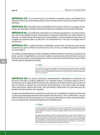 Ministerio de Energía y Minas
20
ARARARARARTÍCULTÍCULTÍCULTÍCULTÍCULO 32.-O 32.-O 32.-O 32.-O 32.- En el territorio de su jurisdicción no podrán ejercer actividades de la
industria minera, las autoridades políticas y los miembros de las Fuerzas Armadas y Fuerzas
Policiales.
ARARARARARTÍCULTÍCULTÍCULTÍCULTÍCULO 33.-O 33.-O 33.-O 33.-O 33.- No podrán ejercer actividades de la industria minera, el cónyuge y los pa-
rientes que dependan económicamente de las personas indicadas en los artículos anteriores.
ARARARARARTÍCULTÍCULTÍCULTÍCULTÍCULO 34.-O 34.-O 34.-O 34.-O 34.- La prohibición contenida en los artículos precedentes, no incluye el ejer-
cicio de las actividades mineras relacionadas con derechos obtenidos con anterioridad a la
elección o nombramiento de las personas comprendidas, ni los que adquieran por herencia
o legado con posterioridad a la elección o al nombramiento, ni los que el cónyuge lleve al
matrimonio.
ARARARARARTÍCULTÍCULTÍCULTÍCULTÍCULO 35.-O 35.-O 35.-O 35.-O 35.- La adquisición de la integridad o parte de las concesiones que realicen
las personas a que se refieren los Artículos 31 al 33, es nula, y lo adquirido pasará al Estado
sin costo alguno.
La nulidad será declarada por el Jefe del Registro Público de Minería, de oficio o a petición de
parte, cuando el expediente se encuentre sujeto a la jurisdicción administrativa. Inscrito el
título de la concesión, podrá interponerse acción contencioso-administrativo ante el Poder
Judicial, dentro del plazo de 30 días.
? Nota:
El art. 19 del T.U.O. de la Ley que Regula el Proceso Contencioso Administrativo, aprobado
por el D.S. N° 013-2008-JUS, establece que la demanda deberá ser interpuesta dentro del
plazo de 3 meses a contar desde el conocimiento o notificación de la actuación impugnada,
lo que ocurra primero.
ARARARARARTÍCULTÍCULTÍCULTÍCULTÍCULO 36.-O 36.-O 36.-O 36.-O 36.- Los socios, directores, representantes, trabajadores y contratistas de
personas naturales o jurídicas dedicadas a la actividad minera, no podrán adquirir para sí,
concesiones en un radio de diez kilómetros de cualquier punto del perímetro que encierre el
área en donde se ubiquen las concesiones de las personas a las cuales están vinculadas,
salvo autorización expresa del titular. Esta prohibición comprende a los parientes que de-
pendan económicamente del impedido.
Las personas afectadas tienen el derecho a sustituirse en el expediente respectivo, dentro de
un plazo de noventa días de efectuada la publicación del aviso, o de la notificación, a que se
refiere el Artículo 122 de la presente Ley. Si la persona afectada no hiciese uso de este dere-
cho en el plazo antes señalado desaparecerá el impedimento.
? Nota:
La Tercera Disposición Complementaria y Final de la Ley Nº 28271, Ley que regula los pasi-
vos ambientales de la actividad minera incorpora impedimentos adicionales para solicitar
nuevos petitorios mineros y de explotar alguna unidad minera como concesionario o
adquiriente.
El Código Penal, aprobado por Decreto Legislativo Nº 635, en su art. 307-F establece que el
agente de los delitos previstos en los artículos 307-A, 307-B, 307-C, 307-D y 307-E, será
además sancionado, de conformidad con el artículo 36, inciso 4, con la pena de inhabilita-
ción para obtener, a nombre propio o a través de terceros, concesiones mineras, de labor
general, de beneficio o transporte de minerales metálicos o no metálicos, así como para su
comercialización, por un periodo igual al de la pena principal.
ART. 32
 