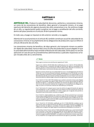 T.U.O. Ley General de Minería
31
CAPÍTULCAPÍTULCAPÍTULCAPÍTULCAPÍTULO IIO IIO IIO IIO II
CADUCIDAD
ARARARARARTÍCULTÍCULTÍCULTÍCULTÍCULO 59.-O 59.-O 59.-O 59.-O 59.- Produce la caducidad de denuncios, petitorios y concesiones mineras,
así como de las concesiones de beneficio, labor general y transporte minero, el no pago
oportuno del derecho de vigencia durante dos años consecutivos o no. De omitirse el pago
de un año, su regularización podrá cumplirse con el pago y acreditación del año corriente,
dentro del plazo previsto en el artículo 39 de la presente norma.
En todo caso, el pago se imputará al año anterior vencido y no pagado.
Además de la causal prevista en el artículo 40, también constituye causal de caducidad de las
concesiones mineras el incumplimiento de las obligaciones de producción a que se refiere el
artículo 38 durante dos (2) años.
Las concesiones mineras de beneficio, de labor general y de transporte minero no podrán
ser objeto de caducidad, transcurridos cinco (5) años de producida la causal alegada sin que
la autoridad administrativa haya emitido la Resolución de Caducidad. Dicho plazo no será de
aplicación en caso de que los procedimientos administrativos o judiciales respectivos se ha-
yan iniciado antes de su vencimiento.
? Nota:
Texto según el artículo único del Decreto Legislativo N° 1010.
Según el art. 4 del D.S. Nº 029-2001-EM, modificado por el art. 2 del D.S. Nº 010-2002-EM,
para la regularización o imputación del pago por derecho de vigencia o penalidad al año
anterior vencido, el titular del derecho minero deberá haber obtenido la Constancia de
PPM o PMA hasta el vencimiento del plazo para el pago de dicho año.
Dispone el mismo artículo que, de conformidad con el art. 112 del Reglamento de Diversos
Títulos del T.U.O. de la Ley General de Minería, aprobado por D.S Nº 03-94-EM, en el caso
que los pequeños productores mineros perdiesen tal condición con posterioridad al 31 de
diciembre de cada año, por exceder los límites establecidos en el art. 91 del T.U.O. de la Ley
General de Minería, deberán pagar el derecho de vigencia por el monto del régimen general.
El art. 6 del D.S. N° 011-2017-EM establece que cuando la concesión minera está obligada
al pago de la penalidad, este pago se debe realizar en la misma oportunidad del pago del
derecho de vigencia. La deuda por penalidad o por derecho de vigencia da lugar a la emi-
sión de una sola resolución colectiva de no pago por el incumplimiento de obligación de
pago, así como a la resolución colectiva de caducidad que corresponda.
El art 7 del mismo D.S. dispone que en caso de omitirse el pago del derecho de vigencia
más penalidad por un año, la regularización que dispone el primer párrafo del artículo 59
de la presente ley sólo es admisible si el monto a pagar por el segundo año permite la
imputación total al año anterior vencido y no pagado.
El art. 8 del D.S. citado establece que, conforme al art. 40 de la presente ley, la concesión
minera caduca indefectiblemente al cumplirse el trigésimo año sin producción, computado
a partir del 01.01.2009 para las concesiones mineras tituladas hasta el 2008. Para las con-
cesiones otorgadas a partir del 01.01.2009, el plazo de caducidad se computa desde el año
siguiente al de su título de concesión.
El art. 76 del D.S. N° 03-94-EM, modificado por D.S. N° 003-2018-EM, establece que la
información sobre no pago del derecho de vigencia y penalidad constará en el Registro de
Pagos de derecho de vigencia y penalidad, a través de la página web del INGEMMET. La
modificación al Registro de Pagos seguirá el procedimiento detallado en el artículo 77.
La Única Disp. Compl. Transit. del D.S. N° 003-2018-EM establece que, a partir del año 2019
y, en lo sucesivo, a más tardar el último día hábil del mes de agosto de cada año, la Direc-
ción de Derecho de Vigencia del INGEMMET pone a disposición de los administrados, a
través de la página web del INGEMMET, un listado único de derechos mineros cuyos titula-
res no cumplieron con el pago oportuno del derecho de vigencia y penalidad, mantenién-
ART. 60
 