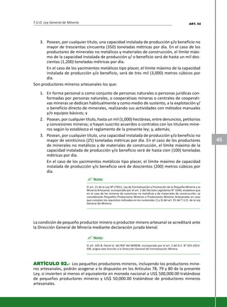T.U.O. Ley General de Minería
45
3. Posean, por cualquier título, una capacidad instalada de producción y/o beneficio no
mayor de trescientas cincuenta (350) toneladas métricas por día. En el caso de los
productores de minerales no metálicos y materiales de construcción, el límite máxi-
mo de la capacidad instalada de producción y/ o beneficio será de hasta un mil dos-
cientas (1,200) toneladas métricas por día.
En el caso de los yacimientos metálicos tipo placer, el límite máximo de la capacidad
instalada de producción y/o beneficio, será de tres mil (3,000) metros cúbicos por
día.
Son productores mineros artesanales los que:
1. En forma personal o como conjunto de personas naturales o personas jurídicas con-
formadas por personas naturales, o cooperativas mineras o centrales de cooperati-
vas mineras se dedican habitualmente y como medio de sustento, a la explotación y/
o beneficio directo de minerales, realizando sus actividades con métodos manuales
y/o equipos básicos; y
2. Posean, por cualquier título, hasta un mil (1,000) hectáreas, entre denuncios, petitorios
y concesiones mineras; o hayan suscrito acuerdos o contratos con los titulares mine-
ros según lo establezca el reglamento de la presente ley; y, además;
3. Posean, por cualquier título, una capacidad instalada de producción y/o beneficio no
mayor de veinticinco (25) toneladas métricas por día. En el caso de los productores
de minerales no metálicos y de materiales de construcción, el límite máximo de la
capacidad instalada de producción y/o beneficio será de hasta cien (100) toneladas
métricas por día.
En el caso de los yacimientos metálicos tipo placer, el límite máximo de capacidad
instalada de producción y/o beneficio será de doscientos (200) metros cúbicos por
día.
? Nota:
El art. 21 de la Ley Nº 27651, Ley de Formalización y Promoción de la Pequeña Minería y la
Minería Artesanal, incorporado por el art. 2 del Decreto Legislativo N° 1040, establece que
en el caso de los mineros de sustancias no metálicas y de materiales de construcción, se
considerarán Pequeños Productores Mineros o Productores Mineros Artesanales en caso
que cumplan los requisitos indicados en los numerales 1) y 3) del art. 91 del T.U.O. de la Ley
General de Minería.
La condición de pequeño productor minero o productor minero artesanal se acreditará ante
la Dirección General de Minería mediante declaración jurada bienal.
? Nota:
El art. 105-B, literal e) del ROF del MINEM, incorporado por el art. 2 del D.S. N° 025-2013-
EM, asigna esta función a la Dirección General de Formalización Minera.
ARARARARARTÍCULTÍCULTÍCULTÍCULTÍCULO 92.-O 92.-O 92.-O 92.-O 92.- Los pequeños productores mineros, incluyendo los productores mine-
ros artesanales, podrán acogerse a lo dispuesto en los Artículos 78, 79 y 80 de la presente
Ley, si invierten al menos el equivalente en moneda nacional a US$ 500,000.00 tratándose
de pequeños productores mineros y US$ 50,000.00 tratándose de productores mineros
artesanales.
ART. 92
 