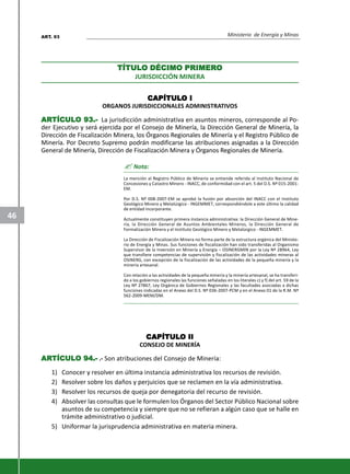 Ministerio de Energía y Minas
46
TÍTULTÍTULTÍTULTÍTULTÍTULO DÉCIMO PRIMERO DÉCIMO PRIMERO DÉCIMO PRIMERO DÉCIMO PRIMERO DÉCIMO PRIMEROOOOO
JURISDICCIÓN MINERA
CAPÍTULCAPÍTULCAPÍTULCAPÍTULCAPÍTULO IO IO IO IO I
ORGANOS JURISDICCIONALES ADMINISTRATIVOS
ARARARARARTÍCULTÍCULTÍCULTÍCULTÍCULO 93.-O 93.-O 93.-O 93.-O 93.- La jurisdicción administrativa en asuntos mineros, corresponde al Po-
der Ejecutivo y será ejercida por el Consejo de Minería, la Dirección General de Minería, la
Dirección de Fiscalización Minera, los Órganos Regionales de Minería y el Registro Público de
Minería. Por Decreto Supremo podrán modificarse las atribuciones asignadas a la Dirección
General de Minería, Dirección de Fiscalización Minera y Órganos Regionales de Minería.
? Nota:
La mención al Registro Público de Minería se entiende referida al Instituto Nacional de
Concesiones y Catastro Minero - INACC, de conformidad con el art. 5 del D.S. Nº 015-2001-
EM.
Por D.S. Nº 008-2007-EM se aprobó la fusión por absorción del INACC con el Instituto
Geológico Minero y Metalúrgico - INGEMMET, correspondiéndole a este último la calidad
de entidad incorporante.
Actualmente constituyen primera instancia administrativa: la Dirección General de Mine-
ría, la Dirección General de Asuntos Ambientales Mineros, la Dirección General de
Formalización Minera y el Instituto Geológico Minero y Metalúrgico - INGEMMET.
La Dirección de Fiscalización Minera no forma parte de la estructura orgánica del Ministe-
rio de Energía y Minas. Sus funciones de fiscalización han sido transferidas al Organismo
Supervisor de la Inversión en Minería y Energía – OSINERGMIN por la Ley Nº 28964, Ley
que transfiere competencias de supervisión y fiscalización de las actividades mineras al
OSINERG, con excepción de la fiscalización de las actividades de la pequeña minería y la
minería artesanal.
Con relación a las actividades de la pequeña minería y la minería artesanal, se ha transferi-
do a los gobiernos regionales las funciones señaladas en los literales c) y f) del art. 59 de la
Ley Nº 27867, Ley Orgánica de Gobiernos Regionales y las facultades asociadas a dichas
funciones indicadas en el Anexo del D.S. Nº 036-2007-PCM y en el Anexo 01 de la R.M. Nº
562-2009-MEM/DM.
CAPÍTULCAPÍTULCAPÍTULCAPÍTULCAPÍTULO IIO IIO IIO IIO II
CONSEJO DE MINERÍA
ARARARARARTÍCULTÍCULTÍCULTÍCULTÍCULO 94.-O 94.-O 94.-O 94.-O 94.- .- Son atribuciones del Consejo de Minería:
1) Conocer y resolver en última instancia administrativa los recursos de revisión.
2) Resolver sobre los daños y perjuicios que se reclamen en la vía administrativa.
3) Resolver los recursos de queja por denegatoria del recurso de revisión.
4) Absolver las consultas que le formulen los Órganos del Sector Público Nacional sobre
asuntos de su competencia y siempre que no se refieran a algún caso que se halle en
trámite administrativo o judicial.
5) Uniformar la jurisprudencia administrativa en materia minera.
ART. 93
 