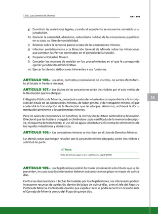 T.U.O. Ley General de Minería
53
g) Constituir las sociedades legales, cuando el expediente se encuentre sometido a su
jurisdicción.
h) Declarar la caducidad, abandono, caducidad o nulidad de las concesiones y publicar,
en su caso, su libre denunciabilidad.
i) Resolver sobre la renuncia parcial o total de las concesiones mineras.
j) Informar periódicamente a la Dirección General de Minería sobre las infracciones
que cometan los Peritos nominados en el ejercicio de la función.
k) Preparar el Catastro Minero.
l) Conceder los recursos de revisión en los procedimientos en el que le corresponda
ejercer jurisdicción administrativa.
m) Ejercer las demás atribuciones inherentes a sus funciones.
ARARARARARTÍCULTÍCULTÍCULTÍCULTÍCULO 106.-O 106.-O 106.-O 106.-O 106.- Los actos, contratos y resoluciones no inscritos, no surten efecto fren-
te al Estado ni frente a terceros.
ARARARARARTÍCULTÍCULTÍCULTÍCULTÍCULO 107.-O 107.-O 107.-O 107.-O 107.- Los títulos de las concesiones serán inscribibles por el solo mérito de
la Resolución que las otorgue.
El Registro Público de Minería, procederá a extender el asiento correspondiente a la inscrip-
ción del título de las concesiones mineras, de labor general y de transporte minero, el que
contendrá la transcripción de la Resolución que las otorgue. Asimismo, archivará la docu-
mentación pertinente a los pedimentos mineros.
Para los casos de concesiones de beneficio, la inscripción del título contendrá la Resolución
Directoral que las hubiere otorgado archivándose copia certificada de la memoria descripti-
va, el esquema de tratamiento, el uso de las aguas solicitadas y el sistema de vertimientos de
los líquidos industriales y domésticos.
ARARARARARTÍCULTÍCULTÍCULTÍCULTÍCULO 108.-O 108.-O 108.-O 108.-O 108.- Las concesiones mineras se inscriben en el Libro de Derechos Mineros.
Los demás actos que tengan relación con la concesión minera otorgada, serán inscribibles a
solicitud de parte.
? Nota:
Texto del artículo según el art. 1 del Decreto Ley N° 25998.
ARARARARARTÍCULTÍCULTÍCULTÍCULTÍCULO 109.-O 109.-O 109.-O 109.-O 109.- Los Registradores podrán formular observación a los títulos que se les
presenten, en cuyo caso los interesados deberán subsanarla en un plazo no mayor de quince
días.
Contra las observaciones o tachas formuladas por los Registradores, los interesados podrán
interponer recursos de apelación, dentro del plazo de quince días, ante el Jefe del Registro
Público de Minería. Contra la Resolución que expida el Jefe se podrá recurrir en revisión ante
el Consejo de Minería dentro del Plazo de quince días.
ART. 109
 