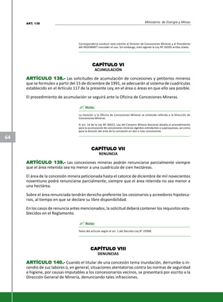Ministerio de Energía y Minas
64
Correspondería conducir este trámite al Director de Concesiones Mineras y al Presidente
del INGEMMET conceder el uso. Sin embargo, está vigente la Ley Nº 26505 arriba citada.
CAPÍTULCAPÍTULCAPÍTULCAPÍTULCAPÍTULOOOOO VIVIVIVIVI
ACUMULACIÓN
ARARARARARTÍCULTÍCULTÍCULTÍCULTÍCULO 138.-O 138.-O 138.-O 138.-O 138.- Las solicitudes de acumulación de concesiones y petitorios mineros
que se formulen a partir del 15 de diciembre de 1991, se adecuarán al sistema de cuadrículas
establecido en el Artículo 117 de la presente Ley, en el área o áreas en que ello sea posible.
El procedimiento de acumulación se seguirá ante la Oficina de Concesiones Mineras.
? Nota:
La mención a la Oficina de Concesiones Mineras se entiende referida a la Dirección de
Concesiones Mineras.
El art. 14 de la Ley Nº 26615, Ley del Catastro Minero Nacional detalla el procedimiento
para la acumulación de concesiones mineras vigentes colindantes o superpuestas, así como
para la división del área de la concesión en dos o más concesiones.
CAPÍTULCAPÍTULCAPÍTULCAPÍTULCAPÍTULOOOOO VIIVIIVIIVIIVII
RENUNCIA
ARARARARARTÍCULTÍCULTÍCULTÍCULTÍCULO 139.-O 139.-O 139.-O 139.-O 139.- Las concesiones mineras podrán renunciarse parcialmente siempre
que el área retenida sea no menor a una cuadrícula de cien hectáreas.
El área de la concesión minera peticionada hasta el catorce de diciembre de mil novecientos
noventiuno podrá renunciarse parcialmente, siempre que el área retenida no sea menor a
una hectárea.
Sobre el área renunciada tendrán derecho preferente los cesionarios y acreedores hipoteca-
rios, al tiempo en que se declare su libre disponibilidad.
En los casos de renuncia antes mencionados, la solicitud deberá contener los requisitos esta-
blecidos en el Reglamento.
? Nota:
Texto del artículo según el art. 1 del Decreto Ley N° 25998.
CAPÍTULCAPÍTULCAPÍTULCAPÍTULCAPÍTULOOOOO VIIIVIIIVIIIVIIIVIII
DENUNCIAS
ARARARARARTÍCULTÍCULTÍCULTÍCULTÍCULO 140.-O 140.-O 140.-O 140.-O 140.- Cuando el titular de una concesión tema inundación, derrumbe o in-
cendio de sus labores o, en general, situaciones atentatorias contra las normas de seguridad
e higiene, por causas imputables a los concesionarios vecinos, se presentará por escrito a la
Dirección General de Minería, denunciando tales infracciones.
ART. 138
 