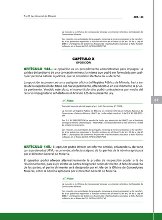 T.U.O. Ley General de Minería
67
La mención a la Oficina de Concesiones Mineras se entiende referida a la Dirección de
Concesiones Mineras.
Con relación a las actividades de la pequeña minería y la minería artesanal, se ha transferi-
do a los gobiernos regionales la función señalada en el literal c) del art. 59 de la Ley Nº
27867, Ley Orgánica de Gobiernos Regionales y las facultades asociadas a dicha función
indicadas en el Anexo del D.S. Nº 036-2007-PCM.
CAPÍTULCAPÍTULCAPÍTULCAPÍTULCAPÍTULO XO XO XO XO X
OPOSICIÓN
ARARARARARTÍCULTÍCULTÍCULTÍCULTÍCULO 144.-O 144.-O 144.-O 144.-O 144.- La oposición es un procedimiento administrativo para impugnar la
validez del petitorio de una concesión minera; la misma que podrá ser formulada por cual-
quier persona natural o jurídica, que se considere afectada en su derecho.
La oposición se presentará ante cualquier oficina del Registro Público de Minería, hasta an-
tes de la expedición del título del nuevo pedimento, ofreciéndose en ese momento la prue-
ba pertinente. Vencido este plazo, el nuevo título sólo podrá contradecirse por medio del
recurso impugnatorio señalado en el Artículo 125 de la presente Ley.
? Nota:
Texto del segundo párrafo según el art. 1 del Decreto Ley N° 25998.
La mención al Registro Público de Minería se entiende referida al Instituto Nacional de
Concesiones y Catastro Minero - INACC, de conformidad con el art. 5 del D.S. Nº 015-2001-
EM.
Por D.S. Nº 008-2007-EM se aprobó la fusión por absorción del INACC con el Instituto
Geológico Minero y Metalúrgico - INGEMMET, correspondiéndole a este último la calidad
de entidad incorporante.
Con relación a las actividades de la pequeña minería y la minería artesanal, se ha transferi-
do a los gobiernos regionales la función señalada en el literal f) del art. 59 de la Ley Nº
27867, Ley Orgánica de Gobiernos Regionales y las facultades asociadas a dicha función
indicadas en el Anexo del D.S. Nº 036-2007-PCM.
ARARARARARTÍCULTÍCULTÍCULTÍCULTÍCULO 145.-O 145.-O 145.-O 145.-O 145.- El opositor podrá ofrecer un informe pericial, enlazando su derecho
con coordenadas UTM, recurriendo, al efecto a alguno de los peritos de la nómina aprobada
por el Director General de Minería.
El opositor podrá ofrecer alternativamente la prueba de inspección ocular o la de
relacionamiento, para cuyo efecto las partes designarán perito dirimente. A falta de acuerdo
de las partes, el perito dirimente será designado por el Jefe de la Oficina de Concesiones
Mineras, entre la nómina aprobada por el Director General de Minería.
? Nota:
La mención a la Oficina de Concesiones Mineras se entiende referida a la Dirección de
Concesiones Mineras.
Con relación a las actividades de la pequeña minería y la minería artesanal, se ha transferi-
do a los gobiernos regionales la función señalada en el literal f) del art. 59 de la Ley Nº
27867, Ley Orgánica de Gobiernos Regionales y las facultades asociadas a dicha función
indicadas en el Anexo del D.S. Nº 036-2007-PCM.
ART. 145
 