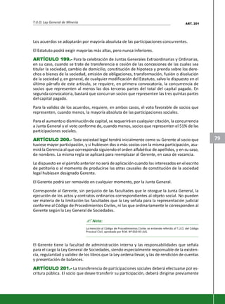 T.U.O. Ley General de Minería
79
Los acuerdos se adoptarán por mayoría absoluta de las participaciones concurrentes.
El Estatuto podrá exigir mayorías más altas, pero nunca inferiores.
ARARARARARTÍCULTÍCULTÍCULTÍCULTÍCULO 199.-O 199.-O 199.-O 199.-O 199.- Para la celebración de Juntas Generales Extraordinarias y Ordinarias,
en su caso, cuando se trate de transferencia o cesión de las concesiones de las cuales sea
titular la sociedad, cambio de domicilio, constitución de hipoteca y prenda sobre los dere-
chos o bienes de la sociedad, emisión de obligaciones, transformación, fusión o disolución
de la sociedad y, en general, de cualquier modificación del Estatuto, salvo lo dispuesto en el
último párrafo de este artículo, se requiere, en primera convocatoria, la concurrencia de
socios que representen al menos las dos terceras partes del total del capital pagado. En
segunda convocatoria, bastará que concurran socios que representen las tres quintas partes
del capital pagado.
Para la validez de los acuerdos, requiere, en ambos casos, el voto favorable de socios que
representen, cuando menos, la mayoría absoluta de las participaciones sociales.
Para el aumento o disminución de capital, se requerirá en cualquier citación, la concurrencia
a Junta General y el voto conforme de, cuando menos, socios que representen el 51% de las
participaciones sociales.
ARARARARARTÍCULTÍCULTÍCULTÍCULTÍCULO 200.-O 200.-O 200.-O 200.-O 200.- Toda sociedad legal tendrá inicialmente como su Gerente al socio que
tuviese mayor participación, y si hubiesen dos o más socios con la misma participación, asu-
mirá la Gerencia al que corresponda siguiendo el orden alfabético de apellidos, y en su caso,
de nombres. La misma regla se aplicará para reemplazar al Gerente, en caso de vacancia.
Lo dispuesto en el párrafo anterior no será de aplicación cuando los interesados en el escrito
de petitorio o al momento de producirse las otras causales de constitución de la sociedad
legal hubiesen designado Gerente.
El Gerente podrá ser removido en cualquier momento, por la Junta General.
Corresponde al Gerente, sin perjuicio de las facultades que le otorgue la Junta General, la
ejecución de los actos y contratos ordinarios correspondientes al objeto social. No pueden
ser materia de la limitación las facultades que la Ley señala para la representación judicial
conforme al Código de Procedimientos Civiles, ni las que ordinariamente le corresponden al
Gerente según la Ley General de Sociedades.
? Nota:
La mención al Código de Procedimientos Civiles se entiende referida al T.U.O. del Código
Procesal Civil, aprobado por R.M. Nº 010-93-JUS.
El Gerente tiene la facultad de administración interna y las responsabilidades que señala
para el cargo la Ley General de Sociedades, siendo especialmente responsable de la existen-
cia, regularidad y validez de los libros que la Ley ordena llevar, y las de rendición de cuentas
y presentación de balances.
ARARARARARTÍCULTÍCULTÍCULTÍCULTÍCULO 201.-O 201.-O 201.-O 201.-O 201.- La transferencia de participaciones sociales deberá efectuarse por es-
critura pública. El socio que desee transferir su participación, deberá dirigirse previamente
ART. 201
 