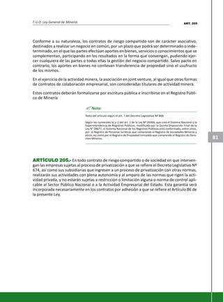 T.U.O. Ley General de Minería
81
Conforme a su naturaleza, los contratos de riesgo compartido son de carácter asociativo,
destinados a realizar un negocio en común, por un plazo que podrá ser determinado o inde-
terminado, en el que las partes efectúan aportes en bienes, servicios o conocimientos que se
complementan, participando en los resultados en la forma que convengan, pudiendo ejer-
cer cualquiera de las partes o todas ellas la gestíón del negocio compartido. Salvo pacto en
contrario, los aportes en bienes no conllevan transferencia de propiedad sino el usufructo
de los mismos.
En el ejercicio de la actividad minera, la asociación en joint venture, al igual que otras formas
de contratos de colaboración empresarial, son consideradas titulares de actividad minera.
Estos contratos deberán formalizarse por escritura pública e inscribirse en el Registro Públi-
co de Minería
? Nota:
Texto del artículo según el art. 7 del Decreto Legislativo Nº 868.
Según los numerales b) y c) del art. 2 de la Ley Nº 26366, que crea el Sistema Nacional y la
Superintendencia de Registros Públicos, modificada por la Quinta Disposición Final de la
Ley N° 28677, el Sistema Nacional de los Registros Públicos está conformado, entre otros,
por: el Registro de Personas Jurídicas que comprende el Registro de Sociedades Mineras y
otros; así como por el Registro de Propiedad Inmueble que comprende el Registro de Dere-
chos Mineros.
ARARARARARTÍCULTÍCULTÍCULTÍCULTÍCULO 205.-O 205.-O 205.-O 205.-O 205.- En todo contrato de riesgo compartido o de sociedad en que interven-
gan las empresas sujetas al proceso de privatización a que se refiere el Decreto Legislativo Nº
674, así como sus subsidiarias que ingresen a un proceso de privatización con otras normas,
realizarán sus actividades con plena autonomía y al amparo de las normas que rigen la acti-
vidad privada, y no estarán sujetas a restricción o limitación alguna o norma de control apli-
cable al Sector Público Nacional o a la Actividad Empresarial del Estado. Esta garantía será
incorporada necesariamente en los contratos por adhesión a que se refiere el Artículo 86 de
la presente Ley.
ART. 205
 