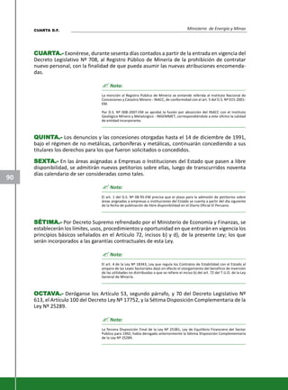 Ministerio de Energía y Minas
90
CUCUCUCUCUARARARARARTTTTTA.-A.-A.-A.-A.- Exonérese, durante sesenta días contados a partir de la entrada en vigencia del
Decreto Legislativo Nº 708, al Registro Público de Minería de la prohibición de contratar
nuevo personal, con la finalidad de que pueda asumir las nuevas atribuciones encomenda-
das.
? Nota:
La mención al Registro Público de Minería se entiende referida al Instituto Nacional de
Concesiones y Catastro Minero - INACC, de conformidad con el art. 5 del D.S. Nº 015-2001-
EM.
Por D.S. Nº 008-2007-EM se aprobó la fusión por absorción del INACC con el Instituto
Geológico Minero y Metalúrgico - INGEMMET, correspondiéndole a este último la calidad
de entidad incorporante.
QQQQQUINTUINTUINTUINTUINTA.-A.-A.-A.-A.- Los denuncios y las concesiones otorgadas hasta el 14 de diciembre de 1991,
bajo el régimen de no metálicas, carboníferas y metálicas, continuarán concediendo a sus
titulares los derechos para los que fueron solicitados o concedidos.
SEXTSEXTSEXTSEXTSEXTA.-A.-A.-A.-A.- En las áreas asignadas a Empresas o Instituciones del Estado que pasen a libre
disponibilidad, se admitirán nuevos petitorios sobre ellas, luego de transcurridos noventa
días calendario de ser consideradas como tales.
? Nota:
El art. 1 del D.S. Nº 08-95-EM precisa que el plazo para la admisión de petitorios sobre
áreas asignadas a empresas o instituciones del Estado se cuenta a partir del día siguiente
de la fecha de publicación de libre disponibilidad en el Diario Oficial El Peruano.
SÉTIMA.-SÉTIMA.-SÉTIMA.-SÉTIMA.-SÉTIMA.- Por Decreto Supremo refrendado por el Ministerio de Economía y Finanzas, se
establecerán los límites, usos, procedimientos y oportunidad en que entrarán en vigencia los
principios básicos señalados en el Artículo 72, incisos b) y d), de la presente Ley; los que
serán incorporados a las garantías contractuales de esta Ley.
? Nota:
El art. 4 de la Ley Nº 18343, Ley que regula los Contratos de Estabilidad con el Estado al
amparo de las Leyes Sectoriales dejó sin efecto el otorgamiento del beneficio de inversión
de las utilidades no distribuidas a que se refiere el inciso b) del art. 72 del T.U.O. de la Ley
General de Minería.
OCTOCTOCTOCTOCTAAAAAVVVVVA.-A.-A.-A.-A.- Deróganse los Artículo 53, segundo párrafo, y 70 del Decreto Legislativo Nº
613, el Artículo 100 del Decreto Ley Nº 17752, y la Sétima Disposición Complementaria de la
Ley Nº 25289.
? Nota:
La Tercera Disposición Final de la Ley Nº 25381, Ley de Equilibrio Financiero del Sector
Público para 1992, había derogado anteriormente la Sétima Disposición Complementaria
de la Ley Nº 25289.
CUARTA D.F.
 