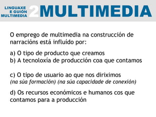 O emprego de multimedia na construcción de narracións está influído por: a) O tipo de producto que creamos b) A tecnoloxía de producción coa que contamos  c) O tipo de usuario ao que nos diriximos (na súa formación) (na súa capacidade de conexión) d) Os recursos económicos e humanos cos que contamos para a producción 