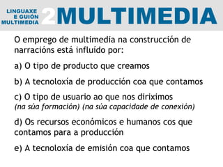 O emprego de multimedia na construcción de narracións está influído por: a) O tipo de producto que creamos b) A tecnoloxía de producción coa que contamos c) O tipo de usuario ao que nos diriximos (na súa formación) (na súa capacidade de conexión) d) Os recursos económicos e humanos cos que contamos para a producción e) A tecnoloxía de emisión coa que contamos 