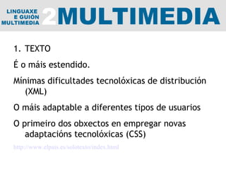 TEXTO É o máis estendido. Mínimas dificultades tecnolóxicas de distribución (XML) O máis adaptable a diferentes tipos de usuarios O primeiro dos obxectos en empregar novas adaptacións tecnolóxicas (CSS) http://www.elpais.es/solotexto/index.html 