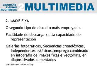 2. IMAXE FIXA O segundo tipo de obxecto máis empregado.  Facilidade de descarga + alta capacidade de representación Galerías fotográficas, Secuencias cronolóxicas, independentes estáticos, emprego combinado en infografía de imaxes fixas e vectoriais, en diapositivados comentados stockholmnew, ontheroad.org 