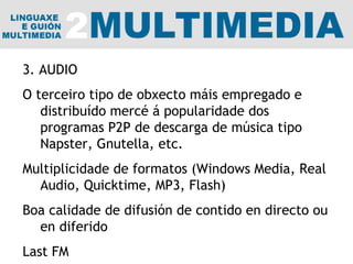 3. AUDIO O terceiro tipo de obxecto máis empregado e distribuído mercé á popularidade dos programas P2P de descarga de música tipo Napster, Gnutella, etc. Multiplicidade de formatos (Windows Media, Real Audio, Quicktime, MP3, Flash) Boa calidade de difusión de contido en directo ou en diferido Last FM 