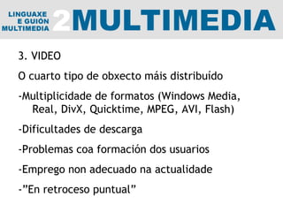 3. VIDEO O cuarto tipo de obxecto máis distribuído -Multiplicidade de formatos (Windows Media, Real, DivX, Quicktime, MPEG, AVI, Flash) -Dificultades de descarga -Problemas coa formación dos usuarios -Emprego non adecuado na actualidade -”En retroceso puntual” 