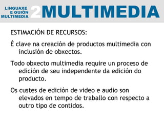 ESTIMACIÓN DE RECURSOS: É clave na creación de productos multimedia con inclusión de obxectos.  Todo obxecto multimedia require un proceso de edición de seu independente da edición do producto. Os custes de edición de video e audio son elevados en tempo de traballo con respecto a outro tipo de contidos. 