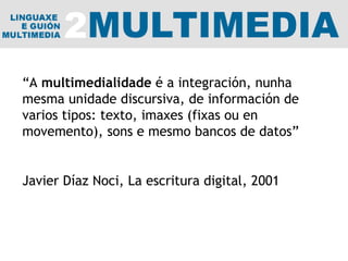 “ A  multimedialidade  é a integración, nunha mesma unidade discursiva, de información de varios tipos: texto, imaxes (fixas ou en movemento), sons e mesmo bancos de datos” Javier Díaz Noci, La escritura digital, 2001 