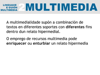 A multimedialidade supón a combinación de textos en diferentes soportes con  diferentes  fins dentro dun relato hipermedial.  O emprego de recursos multimedia pode  enriquecer  ou  enturbiar  un relato hipermedia 