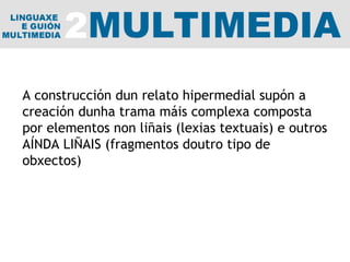 A construcción dun relato hipermedial supón a creación dunha trama máis complexa composta por elementos non liñais (lexias textuais) e outros AÍNDA LIÑAIS (fragmentos doutro tipo de obxectos) 