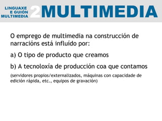 O emprego de multimedia na construcción de narracións está influído por: a) O tipo de producto que creamos b) A tecnoloxía de producción coa que contamos (servidores propios/externalizados, máquinas con capacidade de edición rápida, etc., equipos de gravación) 