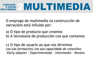 O emprego de multimedia na construcción de narracións está influído por: a) O tipo de producto que creamos b) A tecnoloxía de producción coa que contamos  c) O tipo de usuario ao que nos diriximos (na súa formación) (na súa capacidade de conexión) -Early adopter – Experimentado – Intermedio - Novato 