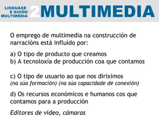 O emprego de multimedia na construcción de narracións está influído por: a) O tipo de producto que creamos b) A tecnoloxía de producción coa que contamos  c) O tipo de usuario ao que nos diriximos (na súa formación) (na súa capacidade de conexión) d) Os recursos económicos e humanos cos que contamos para a producción Editores de vídeo, cámaras 