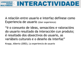 A relación entre usuario e interfaz defínese como Experiencia de usuario  (User experience) “ é o conxunto de ideas, sensacións e valoracións do usuario resultado da interacción cun produto; é resultado dos obxectivos do usuario, as variábeis culturais e o deseño da interfaz” Knapp, Alberto (2002), La experiencia de usuario 
