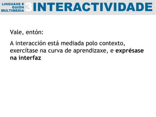 Vale, entón:  A interacción está mediada polo contexto, exercítase na curva de aprendizaxe, e  exprésase na interfaz 