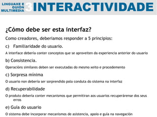¿Cómo debe ser esta interfaz? Como creadores, deberiamos responder a 5 principios: Familiaridade do usuario. A interface debería conter conceptos que se aproveiten da experiencia anterior do usuario b) Consistencia. Operacións similares deben ser executadas do mesmo xeito e procedemento c) Sorpresa mínima O usuario non debería ser sorprendido pola conduta do sistema na interfaz d) Recuperabilidade O produto debería conter mecanismos que permitiran aos usuarios recuperárense dos seus erros e) Guía do usuario O sistema debe incorporar mecanismos de asistencia, apoio e guía na navegación 