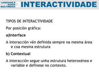 TIPOS DE INTERACTIVIDADE Por posición gráfica:  a)Interface A interacción vén definida sempre na mesma área e coa mesma estrutura b) Contextual A interacción segue unha estrutura heteroxénea e variable e defínese no contexto. 