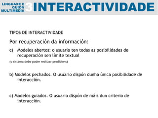 TIPOS DE INTERACTIVIDADE Por recuperación da información: Modelos abertos: o usuario ten todas as posibilidades de recuperación sen límite textual (o sistema debe poder realizar predicións) b) Modelos pechados. O usuario dispón dunha única posibilidade de interacción. c) Modelos guiados. O usuario dispón de máis dun criterio de interacción. 