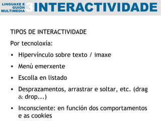 TIPOS DE INTERACTIVIDADE Por tecnoloxía:  Hipervínculo sobre texto / imaxe Menú emerxente Escolla en listado Desprazamentos, arrastrar e soltar, etc. (drag  &  drop...) Inconsciente: en función dos comportamentos e as cookies 