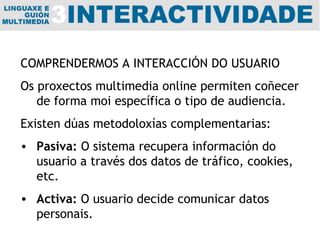 COMPRENDERMOS A INTERACCIÓN DO USUARIO Os proxectos multimedia online permiten coñecer de forma moi específica o tipo de audiencia.  Existen dúas metodoloxías complementarias: Pasiva:  O sistema recupera información do usuario a través dos datos de tráfico, cookies, etc. Activa:  O usuario decide comunicar datos personais. 