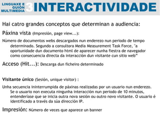 Hai catro grandes conceptos que determinan a audiencia: Páxina vista  (Impresión, page view...):  Número de documentos webs descargados nun enderezo nun periodo de tempo determinado. Segundo a consultora  Media   Measurement Task Force, "a oportunidade dun documento html de aparecer nunha fiestra de navegador como consecuencia directa da interacción dun visitante cun sitio web”   Acceso (Hit...):   Descarga dun ficheiro determinado Visitante único   (Sesión, unique visitor) :  Unha secuencia ininterrumpida de páxinas realizadas por un usuario nun enderezo. Se o usuario non executa ningunha interacción nun periodo de 10 minutos, entenderíase que se inicia outra nova sesión ou outro novo visitante. O usuario é identificado a través da súa dirección IP. Impresión:  Número de veces que aparece un banner 
