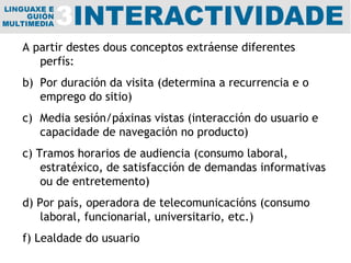 A partir destes dous conceptos extráense diferentes perfís: Por duración da visita (determina a recurrencia e o emprego do sitio) Media sesión/páxinas vistas (interacción do usuario e capacidade de navegación no producto) c) Tramos horarios de audiencia (consumo laboral, estratéxico, de satisfacción de demandas informativas ou de entretemento) d) Por país, operadora de telecomunicacións (consumo laboral, funcionarial, universitario, etc.) f) Lealdade do usuario 