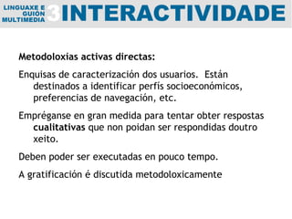 Metodoloxías activas directas: Enquisas de caracterización dos usuarios.  Están destinados a identificar perfís socioeconómicos, preferencias de navegación, etc. Empréganse en gran medida para tentar obter respostas  cualitativas  que non  poidan  ser respondidas doutro xeito. Deben poder ser executadas en pouco tempo.  A gratificación é discutida metodoloxicamente 