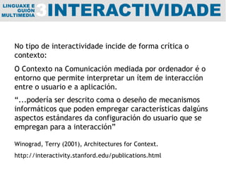 No tipo de interactividade incide de forma crítica o contexto: O Contexto na Comunicación mediada por ordenador é o entorno que permite interpretar un ítem de interacción entre o usuario e a aplicación.  “ ...podería ser descrito coma o deseño de mecanismos informáticos que poden empregar características dalgúns aspectos estándares da configuración do usuario que se empregan para a interacción” Winograd, Terry (2001), Architectures for Context. http://interactivity.stanford.edu/publications.html 