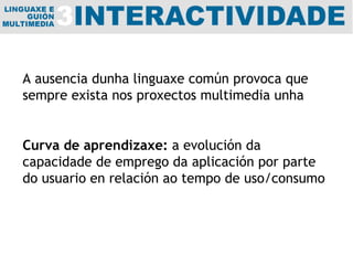A ausencia dunha linguaxe común provoca que sempre exista nos proxectos multimedia unha Curva de aprendizaxe:  a evolución da capacidade de emprego da aplicación por parte do usuario en relación ao tempo de uso/consumo 