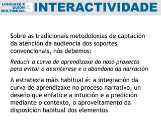 Sobre as tradicionais metodoloxías de captación da atención da audiencia dos soportes convencionais, nós debemos: Reducir a curva de aprendizaxe do noso proxecto para evitar o desinterese e o abandono da narración A estratexia máis habitual é: a integración da curva de aprendizaxe no proceso narrativo, un deseño que enfatice a intuición e a predición mediante o contexto, o aproveitamento da disposición habitual dos elementos 