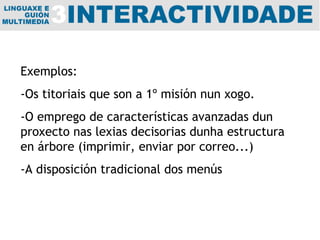 Exemplos:  -Os titoriais que son a 1º misión nun xogo. -O emprego de características avanzadas dun proxecto nas lexias decisorias dunha estructura en árbore (imprimir, enviar por correo...) -A disposición tradicional dos menús 