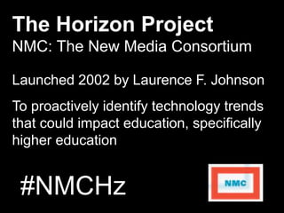 #NMCHz
The Horizon Project
NMC: The New Media Consortium
Launched 2002 by Laurence F. JohnsonLaunched 2002 by Laurence F. Johnson
To proactively identify technology trends
that could impact education, specifically
higher education
 