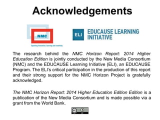 The research behind the NMC Horizon Report: 2014 Higher
Education Edition is jointly conducted by the New Media Consortium
(NMC) and the EDUCAUSE Learning Initiative (ELI), an EDUCAUSE
Program. The ELI’s critical participation in the production of this report
and their strong support for the NMC Horizon Project is gratefully
acknowledged.
Acknowledgements
The NMC Horizon Report: 2014 Higher Education Edition Edition is a
publication of the New Media Consortium and is made possible via a
grant from the World Bank.
 