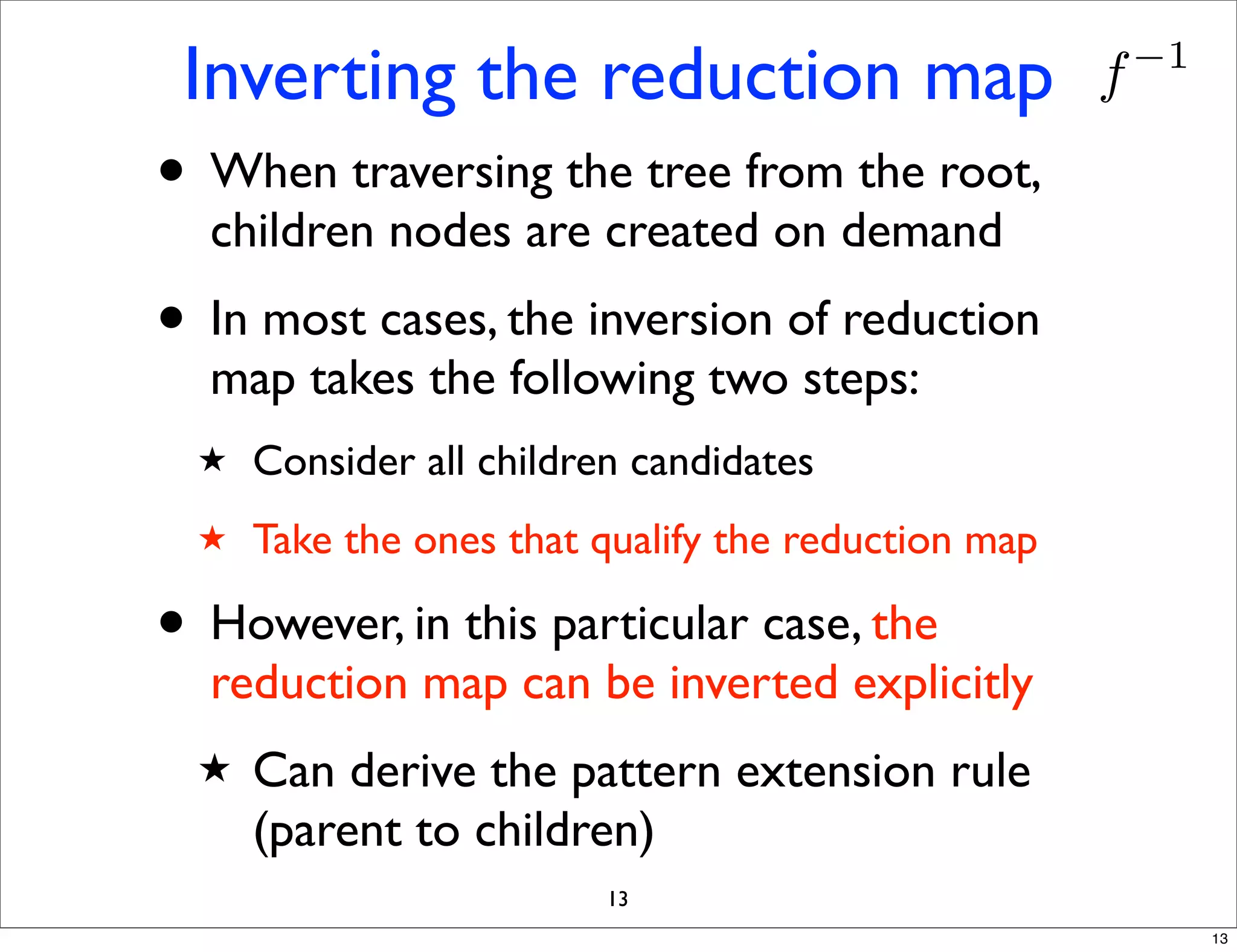 Inverting the reduction map                         f   −1


• When traversing the tree from the root,
  children nodes are created on demand
• In most cases, the inversion of reduction
  map takes the following two steps:
  ★   Consider all children candidates
  ★   Take the ones that qualify the reduction map

• However, in this particular case, the
  reduction map can be inverted explicitly
  ★   Can derive the pattern extension rule
      (parent to children)
                          13
                                                              13
 