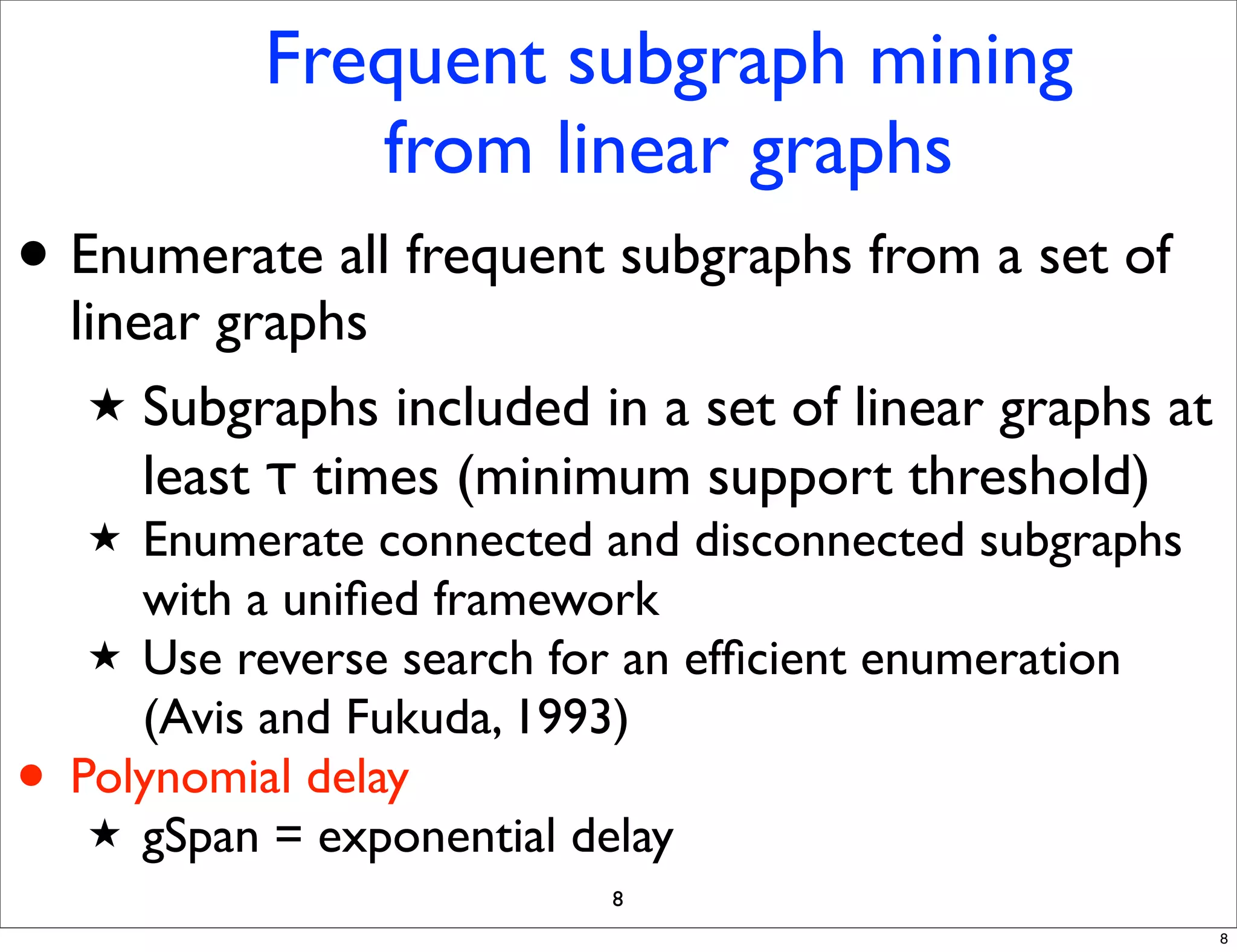 Frequent subgraph mining
               from linear graphs
• Enumerate all frequent subgraphs from a set of
    linear graphs
     ★ Subgraphs included in a set of linear graphs at
        least τ times (minimum support threshold)
    ★  Enumerate connected and disconnected subgraphs
       with a uniﬁed framework
     ★ Use reverse search for an efﬁcient enumeration
       (Avis and Fukuda, 1993)
•   Polynomial delay
     ★ gSpan = exponential delay
                           8
                                                         8
 