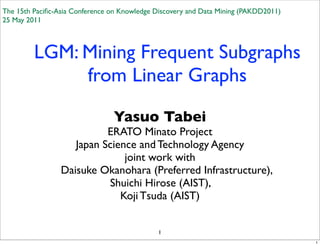 The 15th Paciﬁc-Asia Conference on Knowledge Discovery and Data Mining (PAKDD2011)
25 May 2011



         LGM: Mining Frequent Subgraphs
              from Linear Graphs

                                Yasuo Tabei
                           ERATO Minato Project
                    Japan Science and Technology Agency
                               joint work with
                 Daisuke Okanohara (Preferred Infrastructure),
                           Shuichi Hirose (AIST),
                              Koji Tsuda (AIST)


                                             1
                                                                                     1
 
