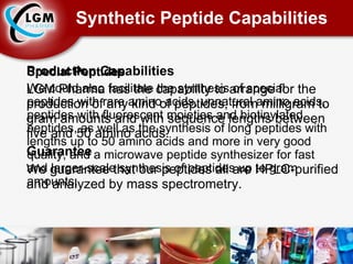Synthetic Peptide Capabilities Production Capabilities LGM Pharma has the capability to arrange for the production of any kind of peptides, from milligram to gram amounts and with sequence lengths between five and 50 amino acids. Guarantee We guarantee that our peptides all are HPLC-purified and analyzed by mass spectrometry. Special Peptides We could also facilitate the synthesis of special peptides with rare amino acids, unnatural amino acids, peptides with fluorescent moieties and biotinylated peptides, as well as the synthesis of long peptides with lengths up to 50 amino acids and more in very good quality, and a microwave peptide synthesizer for fast and larger-scale synthesis of peptides up to gram amounts. 