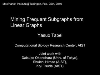 MaxPlanckInstitute@Tubingen, Feb. 25th, 2010   Mining Frequent Subgraphs from Linear Graphs YasuoTabei Computational Biology Research Center, AIST Joint work with Daisuke Okanohara (Univ. of Tokyo),  Shuichi Hirose (AIST),  Koji Tsuda (AIST) 