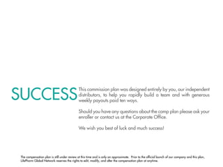SUCCESS
                                             This commission plan was designed entirely by you, our independent
                                             distributors, to help you rapidly build a team and with generous
                                             weekly payouts paid ten ways.

                                             Should you have any questions about the comp plan please ask your
                                             enroller or contact us at the Corporate Ofﬁce.

                                             We wish you best of luck and much success!




 The compensation plan is still under review at this time and is only an approximate. Prior to the ofﬁcial launch of our company and this plan,
 LifePharm Global Network reserves the rights to edit, modify, and alter the compensation plan at anytime.
 