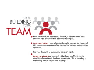 START
BUILDING
     YOUR


TEAM         Each new distributor receives LPG products, a website, and a back
             ofﬁce for their business with a distributor training kit.
             	
  
             FAST	
  START	
  BONUS	
  -­‐	
  earn a fast start bonus for each person you enroll.
             LPG pays you a percentage of the personal CV on each new distributor
             sponsored.
              
             Get your shipments of Laminine for free every month! 
             	
  
             BREAK	
  EVEN	
  BONUS	
  -­‐	
  each month LPG will pay you $2- $4 on the
             autoship volume of each distributor you enrolled. This is limited up to
             the monthly amount of your own autoship.
 