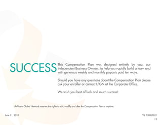 19
This Compensation Plan was designed entirely by you, our
Independent Business Owners, to help you rapidly build a team and
with generous weekly and monthly payouts paid ten ways.
Should you have any questions about the Compensation Plan please
ask your enroller or contact LPGN at the Corporate Office.
We wish you best of luck and much success!
SUCCESS
LifePharm Global Network reserves the rights to edit, modify and alter the Compensation Plan at anytime.
V2 130628.01June 11, 2013
 