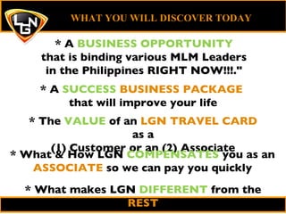 * The  VALUE  of an  LGN TRAVEL CARD  as a (1) Customer or an (2) Associate WHAT YOU WILL DISCOVER TODAY   * A  SUCCESS   BUSINESS PACKAGE  that will improve your life * What & How LGN  COMPENSATES  you as an  ASSOCIATE  so we can pay you quickly * What makes LGN  DIFFERENT  from the  REST * A  BUSINESS OPPORTUNITY that  is binding various MLM Leaders in the Philippines RIGHT NOW!!!.&quot; 